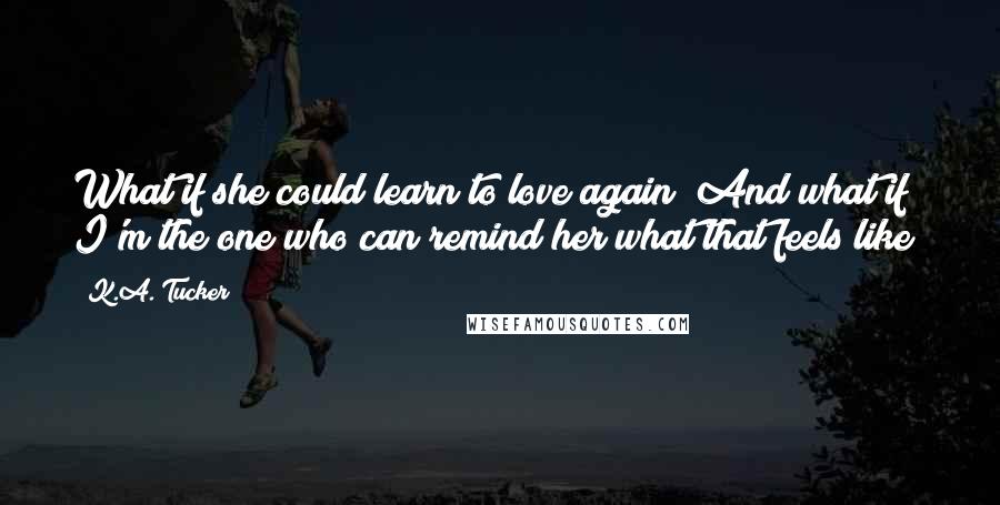 K.A. Tucker quotes: What if she could learn to love again? And what if I'm the one who can remind her what that feels like?