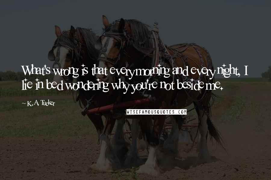K.A. Tucker quotes: What's wrong is that every morning and every night, I lie in bed wondering why you're not beside me.