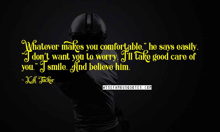 K.A. Tucker quotes: Whatever makes you comfortable," he says easily. "I don't want you to worry. I'll take good care of you." I smile. And believe him.