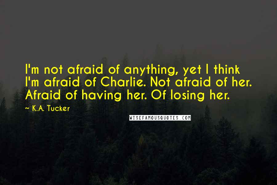 K.A. Tucker quotes: I'm not afraid of anything, yet I think I'm afraid of Charlie. Not afraid of her. Afraid of having her. Of losing her.