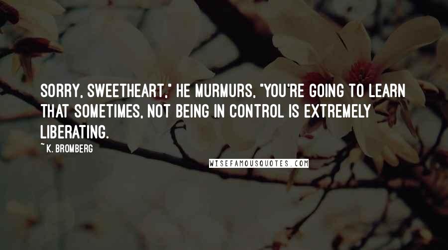 K. Bromberg quotes: Sorry, sweetheart," he murmurs, "you're going to learn that sometimes, not being in control is extremely liberating.