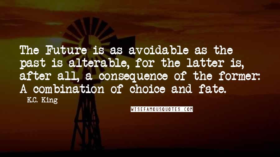 K.C. King quotes: The Future is as avoidable as the past is alterable, for the latter is, after all, a consequence of the former: A combination of choice and fate.