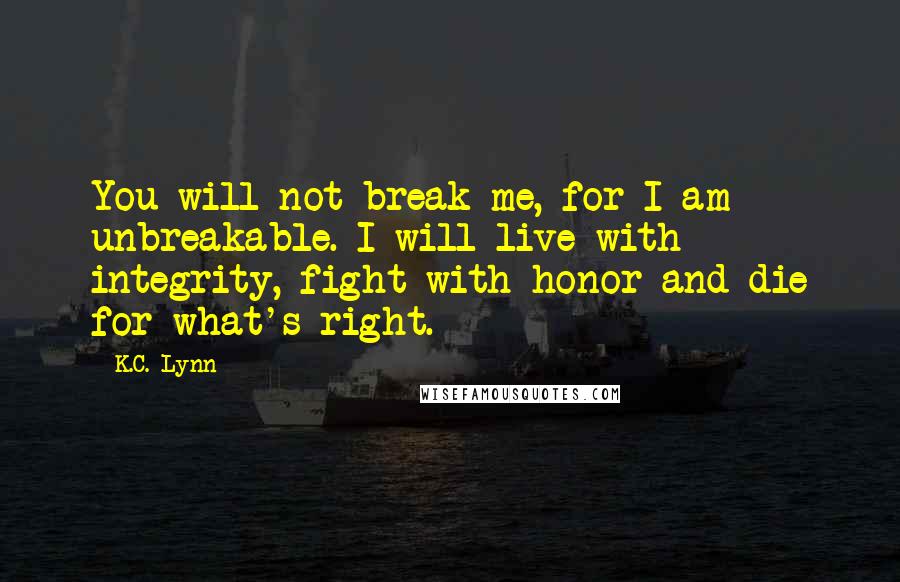 K.C. Lynn quotes: You will not break me, for I am unbreakable. I will live with integrity, fight with honor and die for what's right. K.C. Lynn quotes: You will not break me, for I am unbreakable. I will live with integrity, fight with honor and die for what's right.