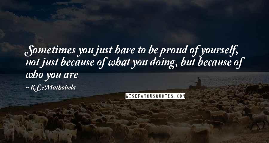 K.C Mathobela quotes: Sometimes you just have to be proud of yourself, not just because of what you doing, but because of who you are