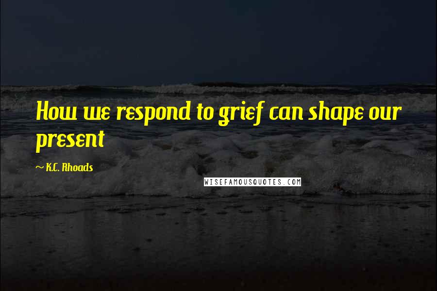 K.C. Rhoads quotes: How we respond to grief can shape our present