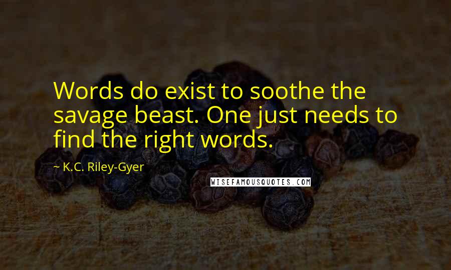 K.C. Riley-Gyer quotes: Words do exist to soothe the savage beast. One just needs to find the right words. K.C. Riley-Gyer quotes: Words do exist to soothe the savage beast. One just needs to find the right words.