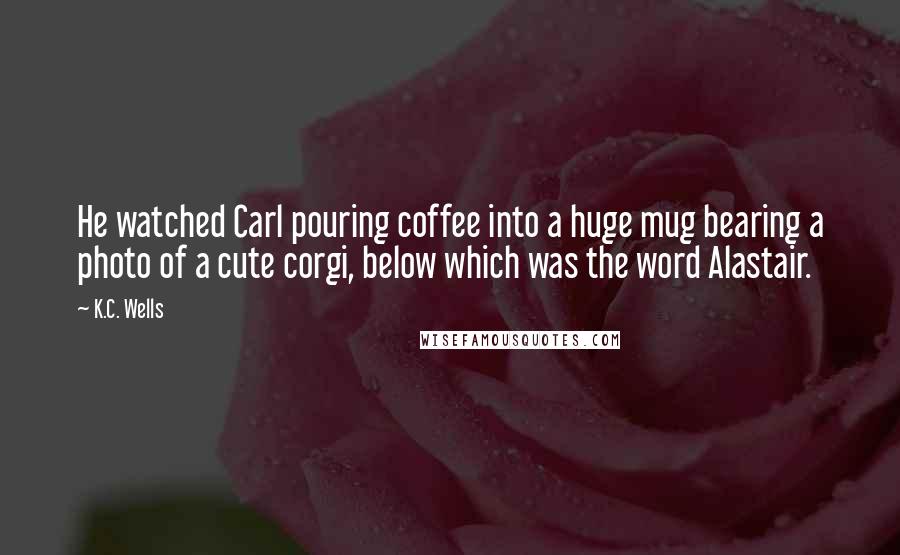K.C. Wells quotes: He watched Carl pouring coffee into a huge mug bearing a photo of a cute corgi, below which was the word Alastair.