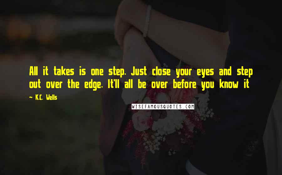 K.C. Wells quotes: All it takes is one step. Just close your eyes and step out over the edge. It'll all be over before you know it K.C. Wells quotes: All it takes is one step. Just close your eyes and step out over the edge. It'll all be over before you know it