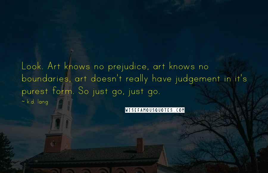 K.d. Lang quotes: Look. Art knows no prejudice, art knows no boundaries, art doesn't really have judgement in it's purest form. So just go, just go. K.d. Lang quotes: Look. Art knows no prejudice, art knows no boundaries, art doesn't really have judgement in it's purest form. So just go, just go.