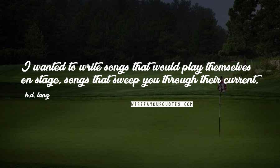 K.d. Lang quotes: I wanted to write songs that would play themselves on stage, songs that sweep you through their current. K.d. Lang quotes: I wanted to write songs that would play themselves on stage, songs that sweep you through their current.