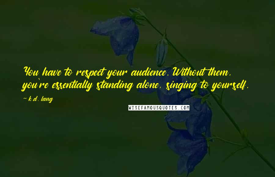 K.d. Lang quotes: You have to respect your audience. Without them, you're essentially standing alone, singing to yourself. K.d. Lang quotes: You have to respect your audience. Without them, you're essentially standing alone, singing to yourself.