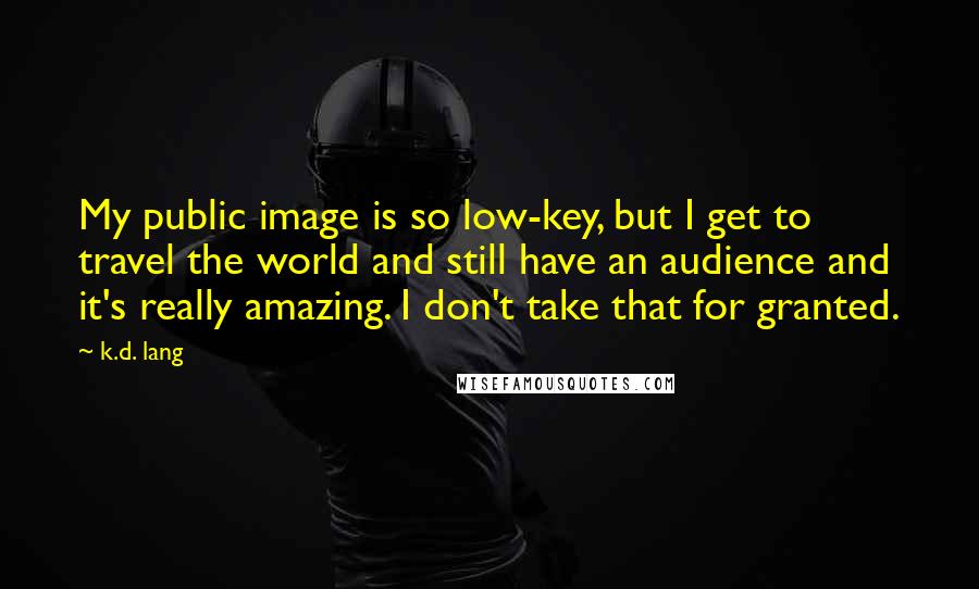 K.d. Lang quotes: My public image is so low-key, but I get to travel the world and still have an audience and it's really amazing. I don't take that for granted. K.d. Lang quotes: My public image is so low-key, but I get to travel the world and still have an audience and it's really amazing. I don't take that for granted.