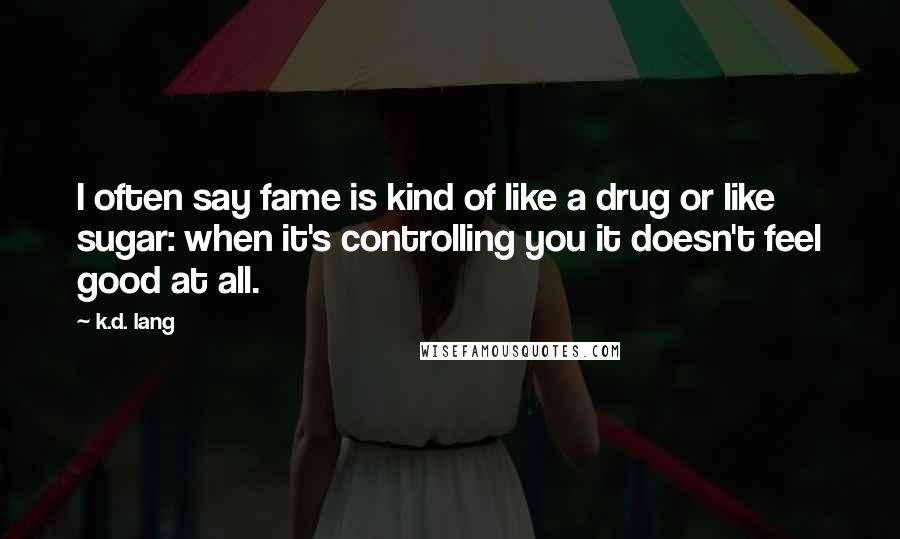 K.d. Lang quotes: I often say fame is kind of like a drug or like sugar: when it's controlling you it doesn't feel good at all. K.d. Lang quotes: I often say fame is kind of like a drug or like sugar: when it's controlling you it doesn't feel good at all.