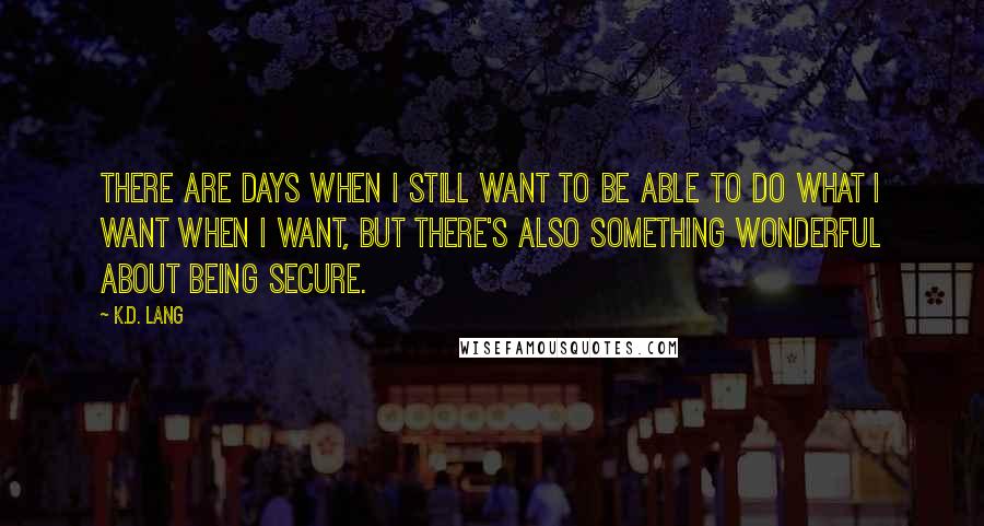 K.d. Lang quotes: There are days when I still want to be able to do what I want when I want, but there's also something wonderful about being secure. K.d. Lang quotes: There are days when I still want to be able to do what I want when I want, but there's also something wonderful about being secure.