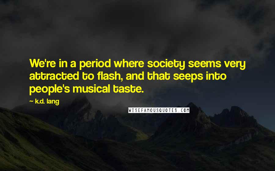K.d. Lang quotes: We're in a period where society seems very attracted to flash, and that seeps into people's musical taste. K.d. Lang quotes: We're in a period where society seems very attracted to flash, and that seeps into people's musical taste.