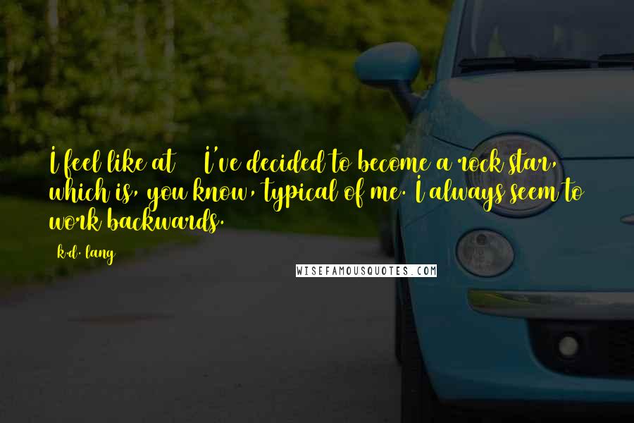 K.d. Lang quotes: I feel like at 50 I've decided to become a rock star, which is, you know, typical of me. I always seem to work backwards.