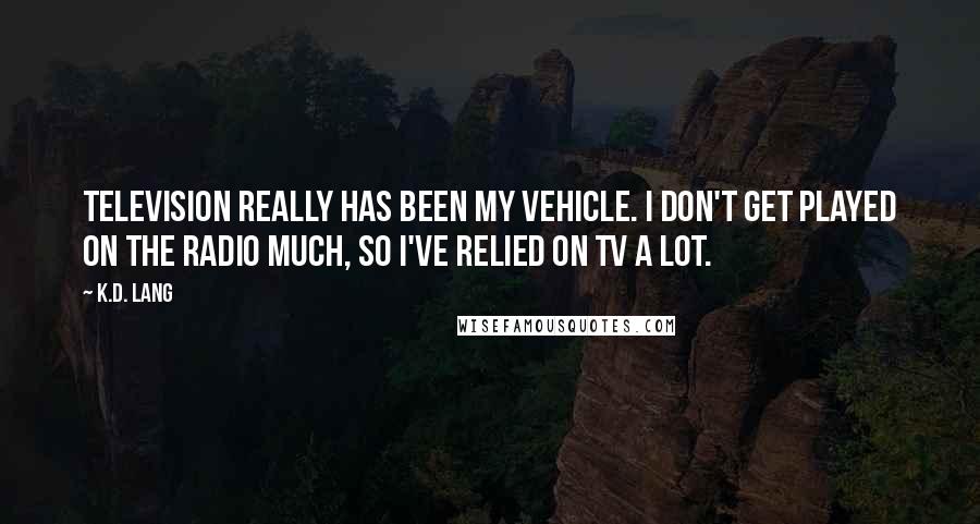 K.d. Lang quotes: Television really has been my vehicle. I don't get played on the radio much, so I've relied on TV a lot.