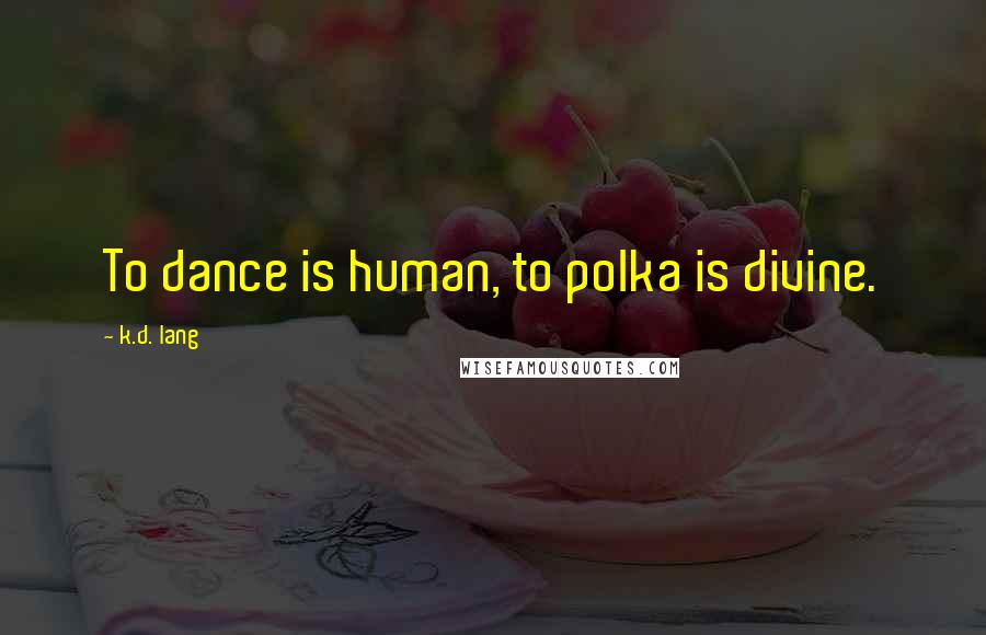 K.d. Lang quotes: To dance is human, to polka is divine.