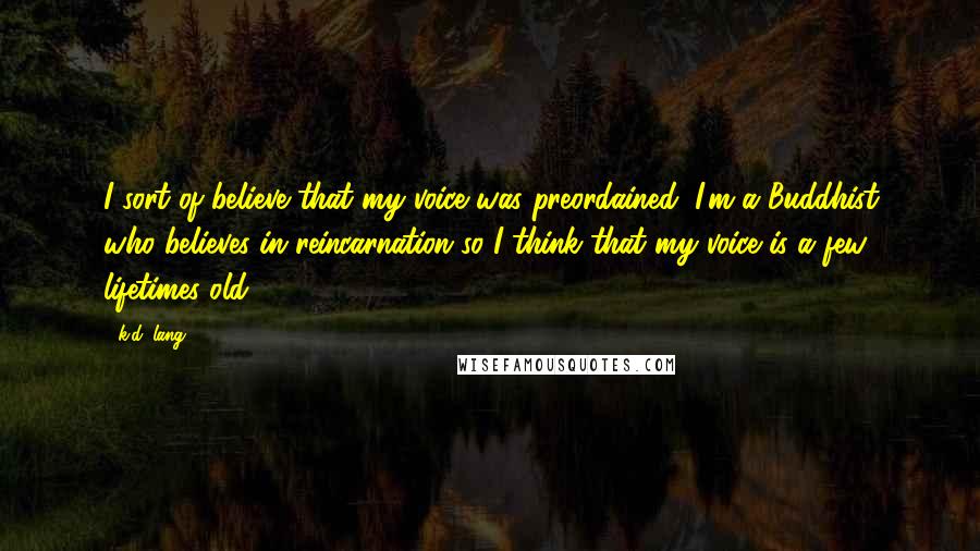 K.d. Lang quotes: I sort of believe that my voice was preordained; I'm a Buddhist who believes in reincarnation so I think that my voice is a few lifetimes old. K.d. Lang quotes: I sort of believe that my voice was preordained; I'm a Buddhist who believes in reincarnation so I think that my voice is a few lifetimes old.