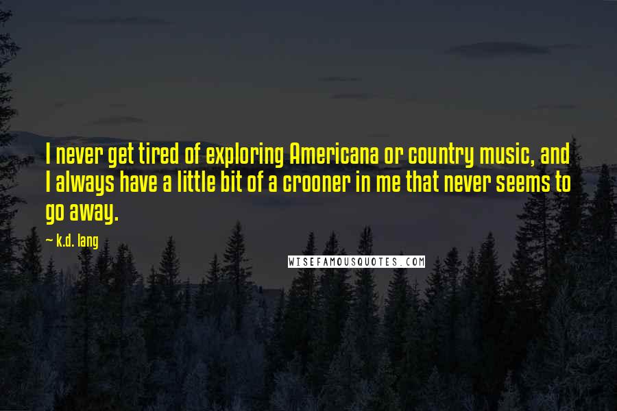 K.d. Lang quotes: I never get tired of exploring Americana or country music, and I always have a little bit of a crooner in me that never seems to go away. K.d. Lang quotes: I never get tired of exploring Americana or country music, and I always have a little bit of a crooner in me that never seems to go away.