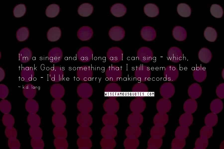 K.d. Lang quotes: I'm a singer and as long as I can sing - which, thank God, is something that I still seem to be able to do - I'd like to carry