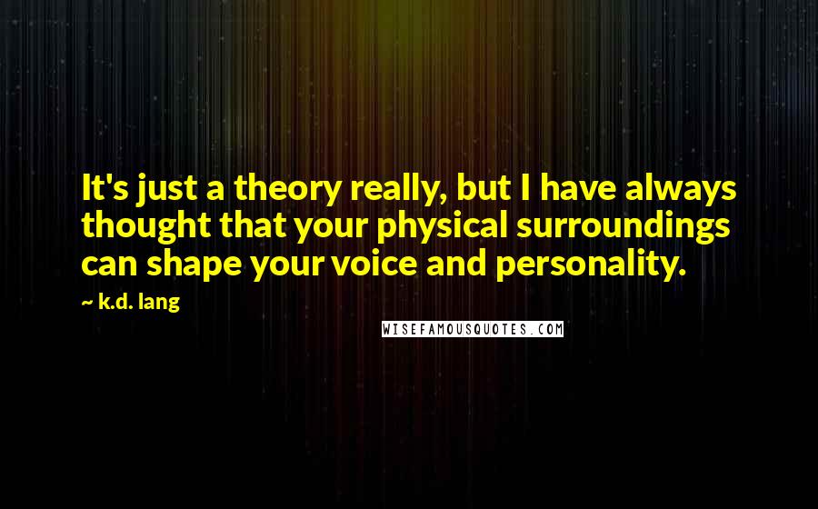 K.d. Lang quotes: It's just a theory really, but I have always thought that your physical surroundings can shape your voice and personality. K.d. Lang quotes: It's just a theory really, but I have always thought that your physical surroundings can shape your voice and personality.