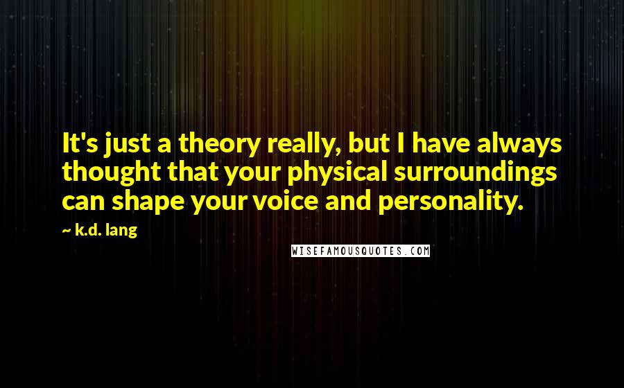 K.d. Lang quotes: It's just a theory really, but I have always thought that your physical surroundings can shape your voice and personality.