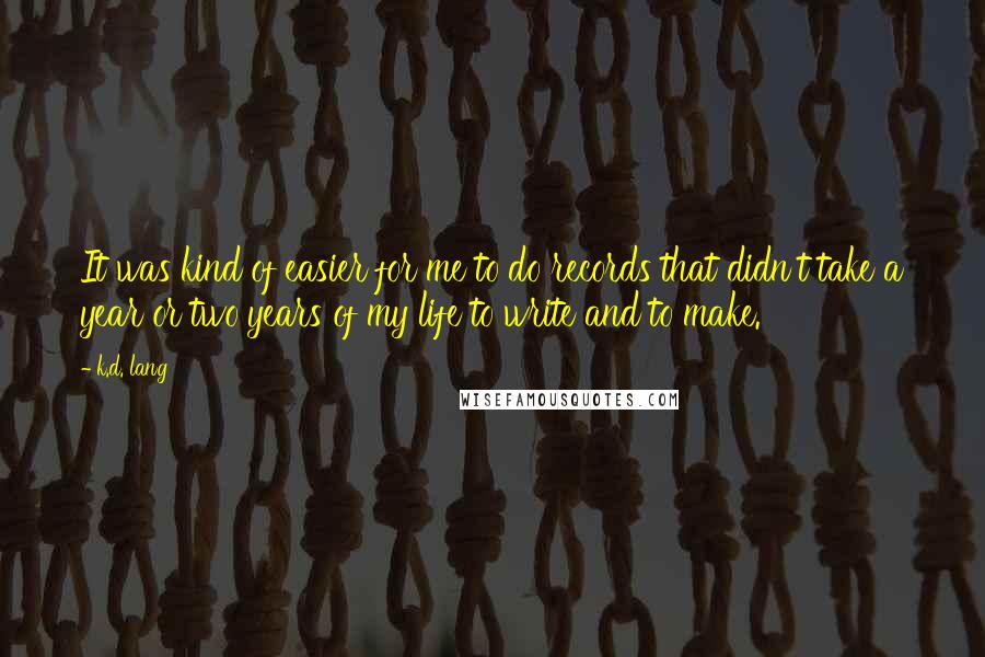 K.d. Lang quotes: It was kind of easier for me to do records that didn't take a year or two years of my life to write and to make. K.d. Lang quotes: It was kind of easier for me to do records that didn't take a year or two years of my life to write and to make.