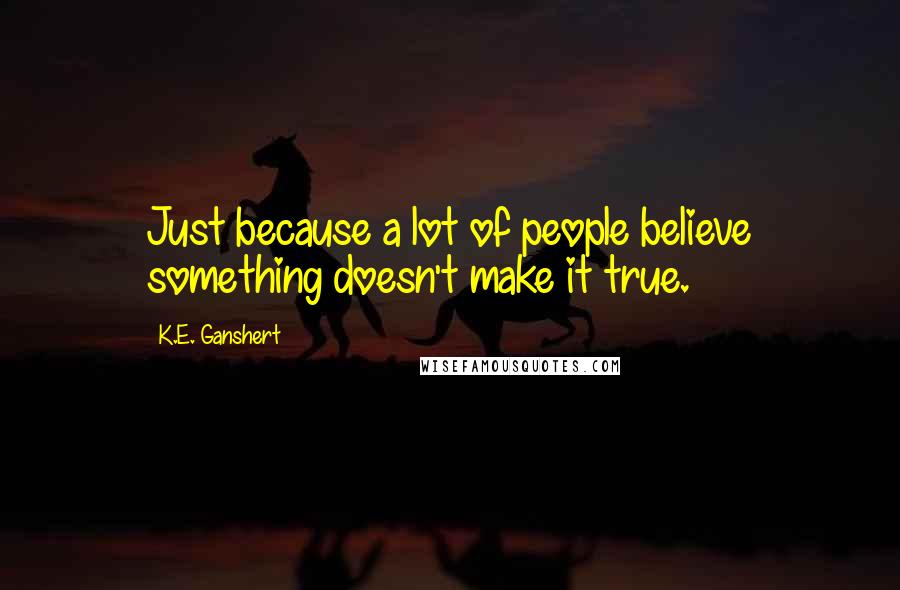 K.E. Ganshert quotes: Just because a lot of people believe something doesn't make it true.