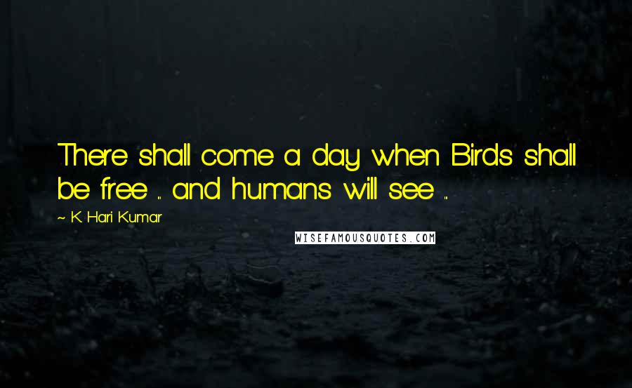 K. Hari Kumar quotes: There shall come a day when Birds shall be free ... and humans will see ...