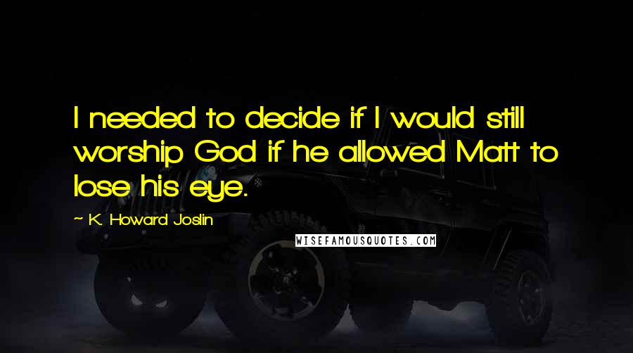 K. Howard Joslin quotes: I needed to decide if I would still worship God if he allowed Matt to lose his eye.