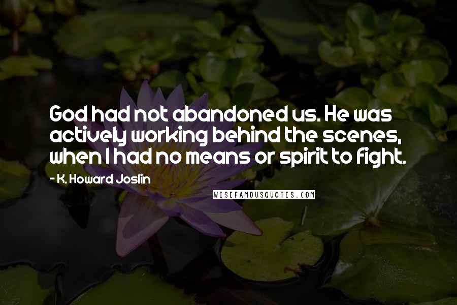 K. Howard Joslin quotes: God had not abandoned us. He was actively working behind the scenes, when I had no means or spirit to fight. K. Howard Joslin quotes: God had not abandoned us. He was actively working behind the scenes, when I had no means or spirit to fight.