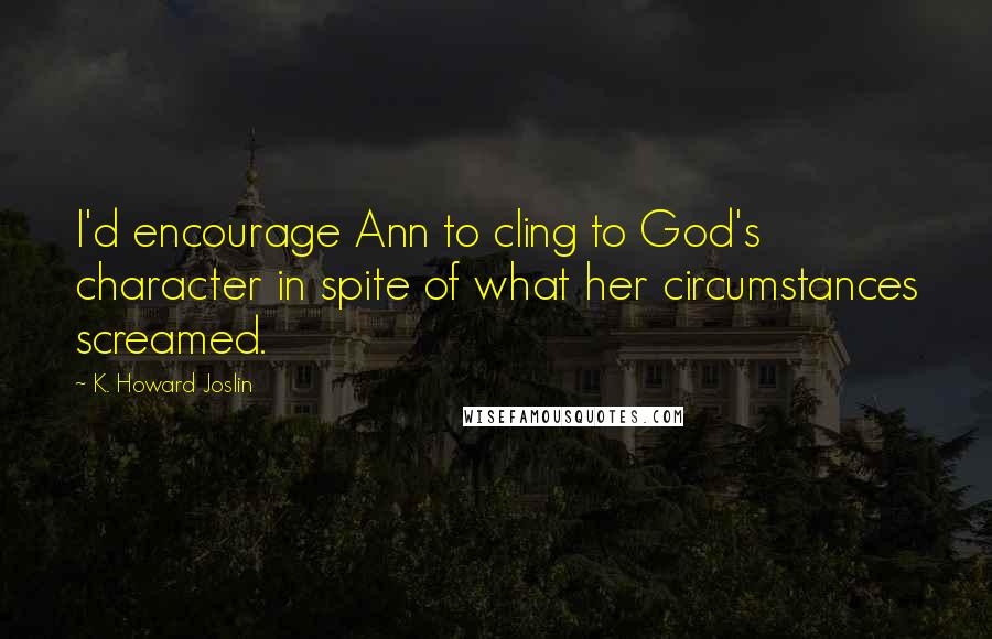 K. Howard Joslin quotes: I'd encourage Ann to cling to God's character in spite of what her circumstances screamed.