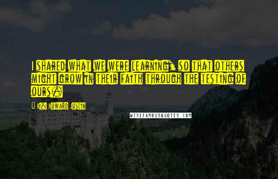 K. Howard Joslin quotes: I shared what we were learning, so that others might grow in their faith through the testing of ours. K. Howard Joslin quotes: I shared what we were learning, so that others might grow in their faith through the testing of ours.