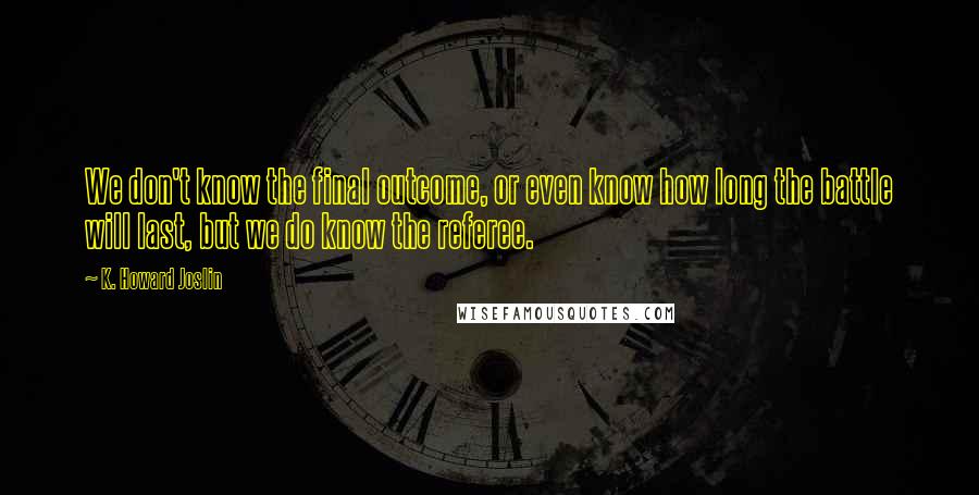K. Howard Joslin quotes: We don't know the final outcome, or even know how long the battle will last, but we do know the referee. K. Howard Joslin quotes: We don't know the final outcome, or even know how long the battle will last, but we do know the referee.