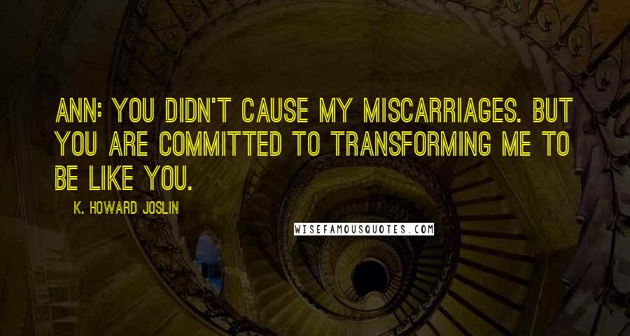 K. Howard Joslin quotes: Ann: You didn't cause my miscarriages. But you are committed to transforming me to be like you.