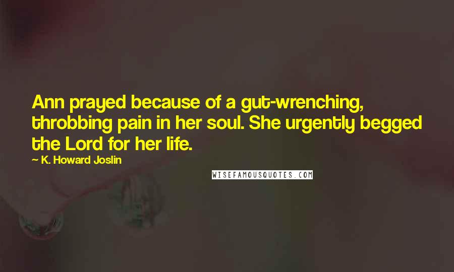 K. Howard Joslin quotes: Ann prayed because of a gut-wrenching, throbbing pain in her soul. She urgently begged the Lord for her life. K. Howard Joslin quotes: Ann prayed because of a gut-wrenching, throbbing pain in her soul. She urgently begged the Lord for her life.