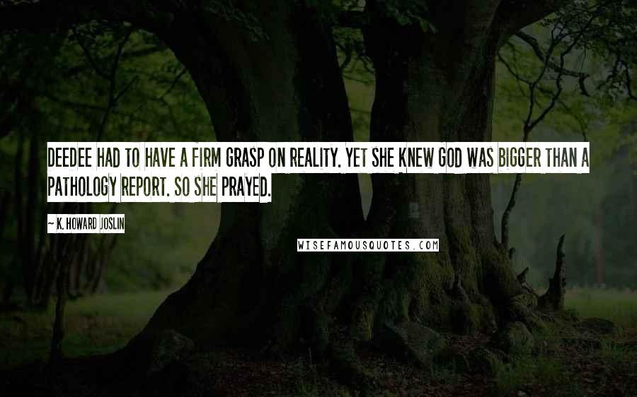 K. Howard Joslin quotes: DeeDee had to have a firm grasp on reality. Yet she knew God was bigger than a pathology report. So she prayed. K. Howard Joslin quotes: DeeDee had to have a firm grasp on reality. Yet she knew God was bigger than a pathology report. So she prayed.