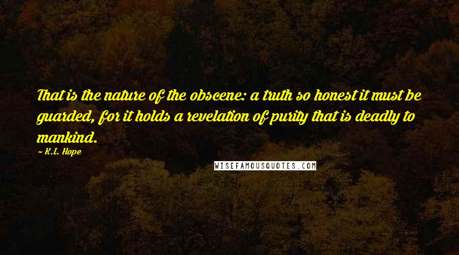 K.I. Hope quotes: That is the nature of the obscene: a truth so honest it must be guarded, for it holds a revelation of purity that is deadly to mankind.