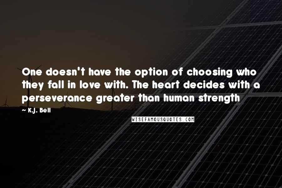K.J. Bell quotes: One doesn't have the option of choosing who they fall in love with. The heart decides with a perseverance greater than human strength