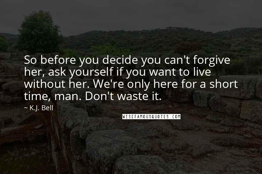 K.J. Bell quotes: So before you decide you can't forgive her, ask yourself if you want to live without her. We're only here for a short time, man. Don't waste it.