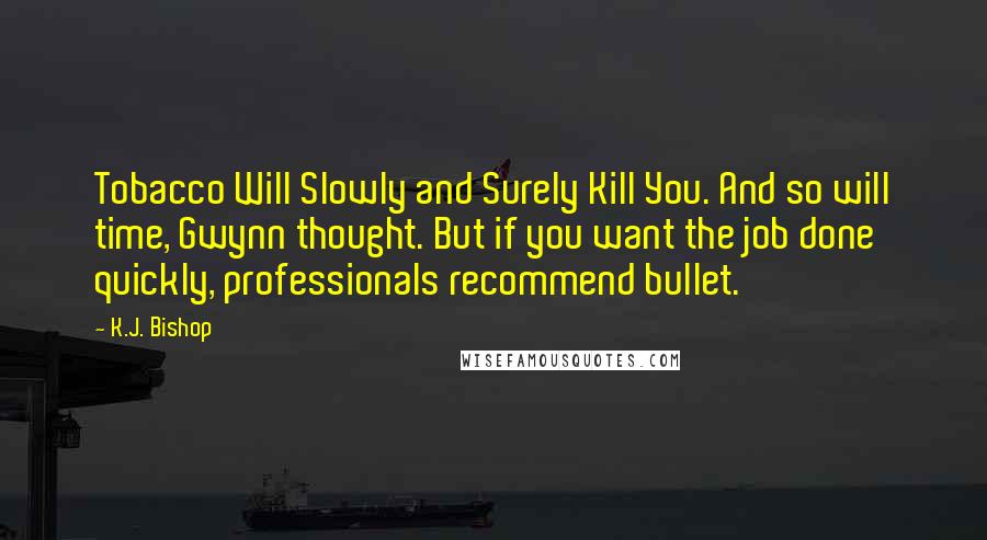 K.J. Bishop quotes: Tobacco Will Slowly and Surely Kill You. And so will time, Gwynn thought. But if you want the job done quickly, professionals recommend bullet. K.J. Bishop quotes: Tobacco Will Slowly and Surely Kill You. And so will time, Gwynn thought. But if you want the job done quickly, professionals recommend bullet.
