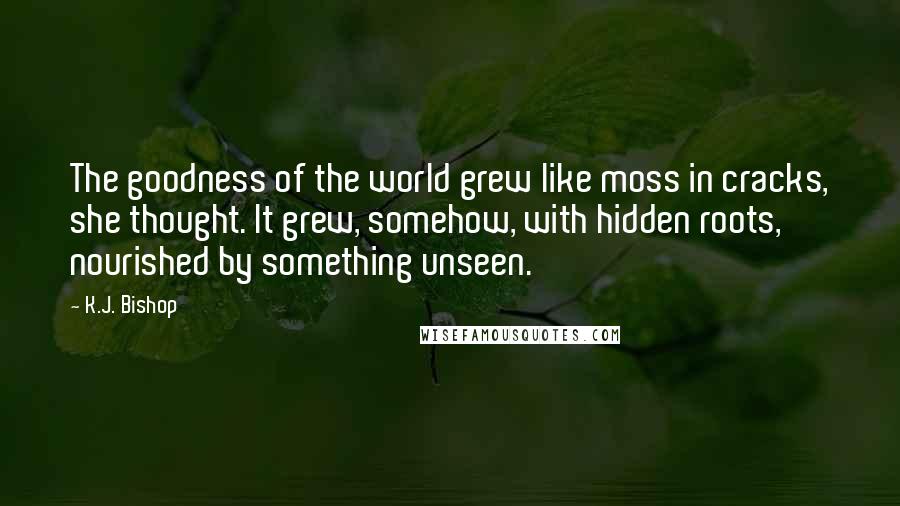 K.J. Bishop quotes: The goodness of the world grew like moss in cracks, she thought. It grew, somehow, with hidden roots, nourished by something unseen. K.J. Bishop quotes: The goodness of the world grew like moss in cracks, she thought. It grew, somehow, with hidden roots, nourished by something unseen.