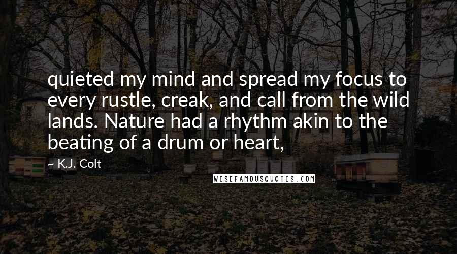 K.J. Colt quotes: quieted my mind and spread my focus to every rustle, creak, and call from the wild lands. Nature had a rhythm akin to the beating of a drum or heart,