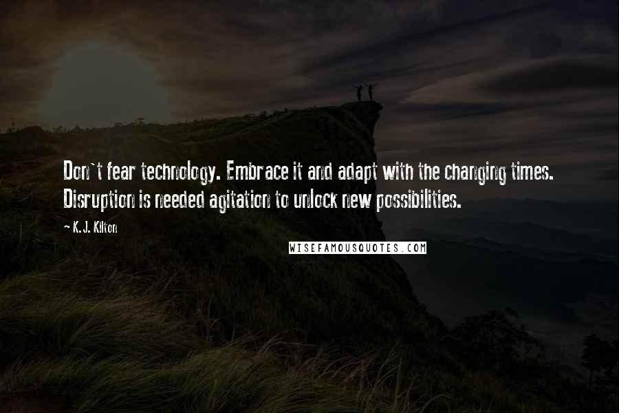 K.J. Kilton quotes: Don't fear technology. Embrace it and adapt with the changing times. Disruption is needed agitation to unlock new possibilities.