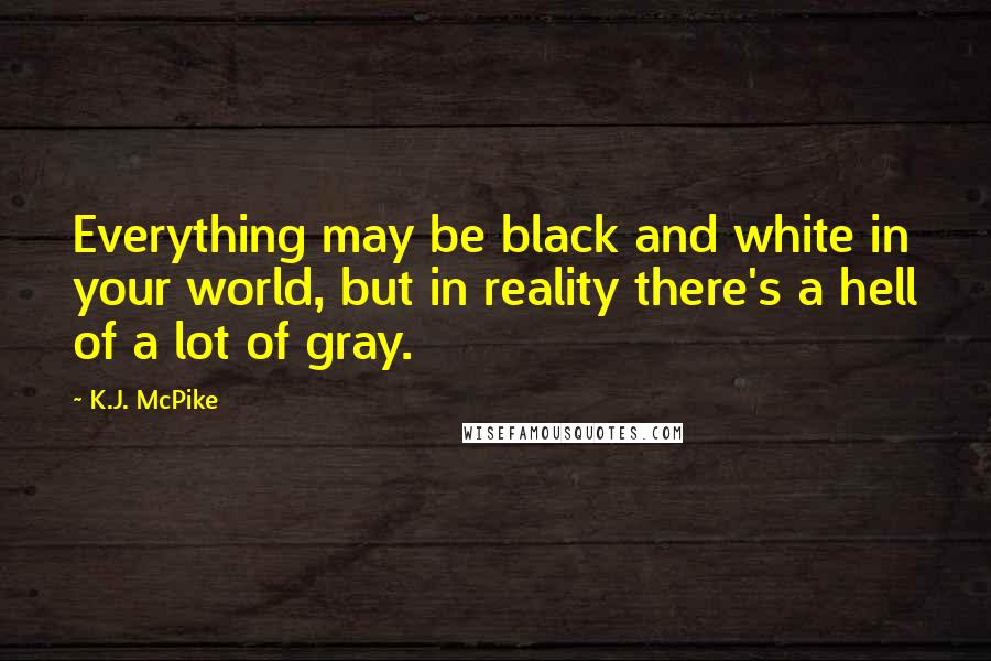 K.J. McPike quotes: Everything may be black and white in your world, but in reality there's a hell of a lot of gray.