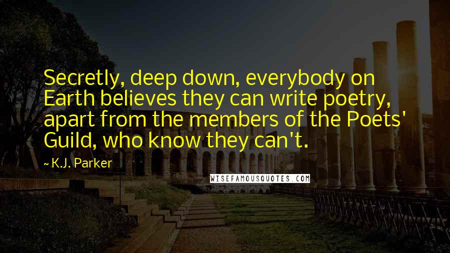 K.J. Parker quotes: Secretly, deep down, everybody on Earth believes they can write poetry, apart from the members of the Poets' Guild, who know they can't. K.J. Parker quotes: Secretly, deep down, everybody on Earth believes they can write poetry, apart from the members of the Poets' Guild, who know they can't.