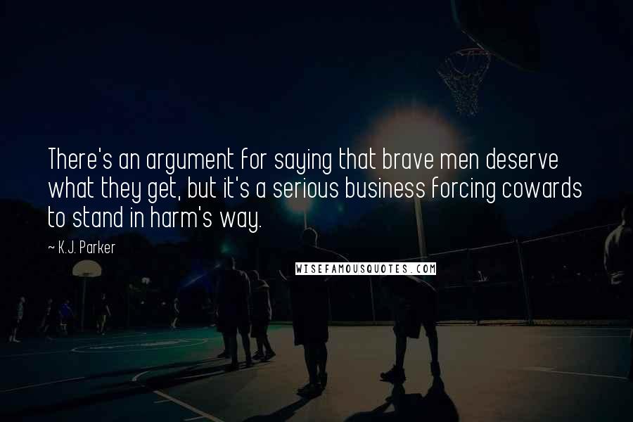 K.J. Parker quotes: There's an argument for saying that brave men deserve what they get, but it's a serious business forcing cowards to stand in harm's way. K.J. Parker quotes: There's an argument for saying that brave men deserve what they get, but it's a serious business forcing cowards to stand in harm's way.