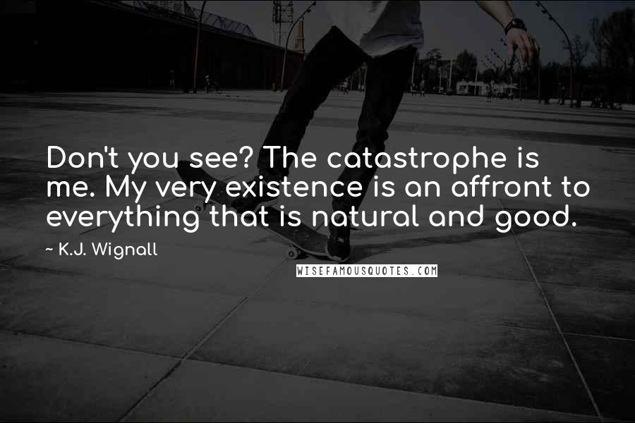 K.J. Wignall quotes: Don't you see? The catastrophe is me. My very existence is an affront to everything that is natural and good. K.J. Wignall quotes: Don't you see? The catastrophe is me. My very existence is an affront to everything that is natural and good.