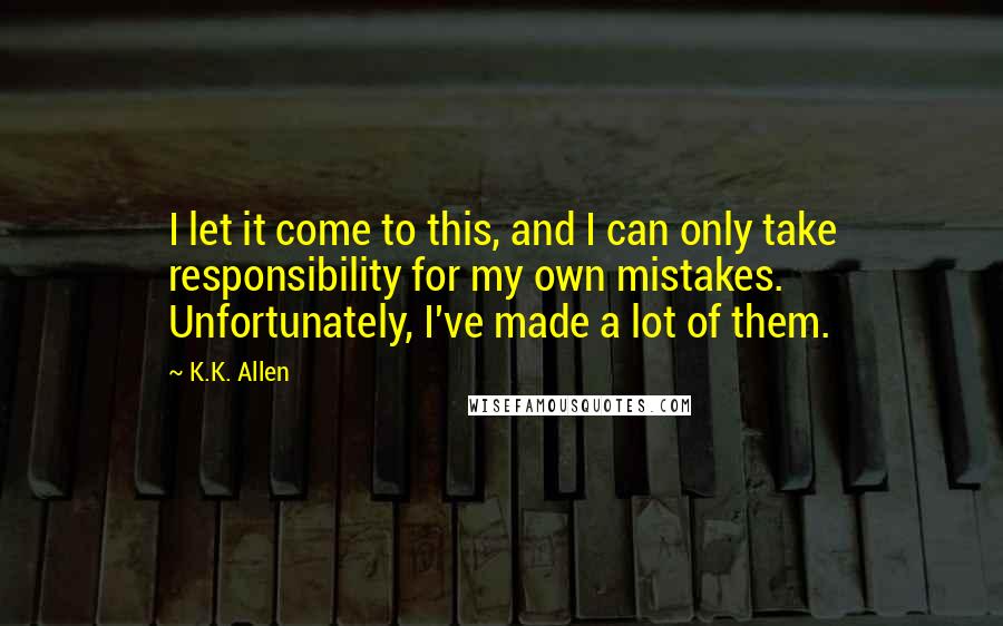 K.K. Allen quotes: I let it come to this, and I can only take responsibility for my own mistakes. Unfortunately, I've made a lot of them.